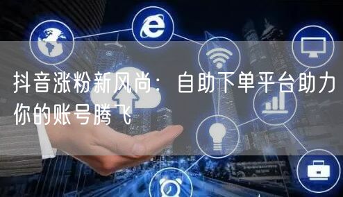 抖音涨粉新风尚:自助下单平台助力你的账号腾飞